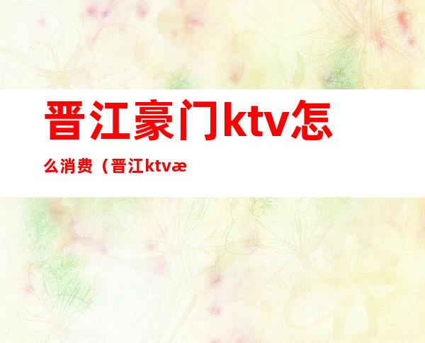 晋江豪门ktv怎么消费(晋江ktv排名)