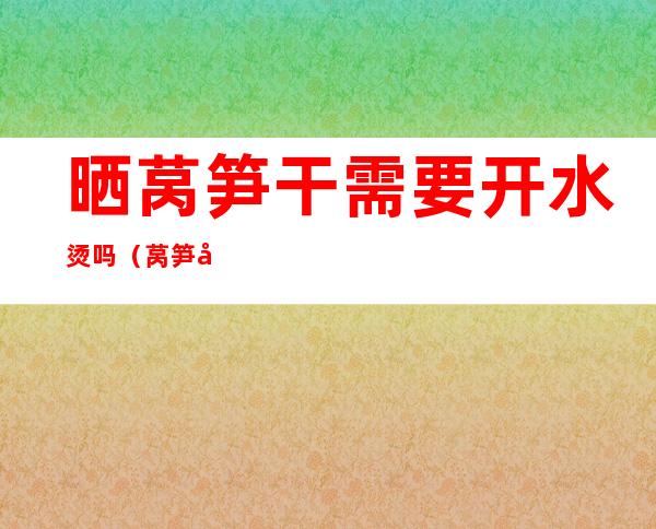 晒莴笋干需要开水烫吗(莴笋干用水泡还是热水)
