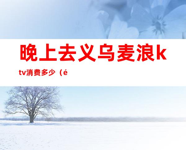 晚上去义乌麦浪ktv消费多少(附近麦浪KTV)