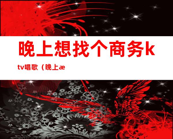 晚上想找个商务ktv唱歌(晚上想找个商务ktv唱歌的人)