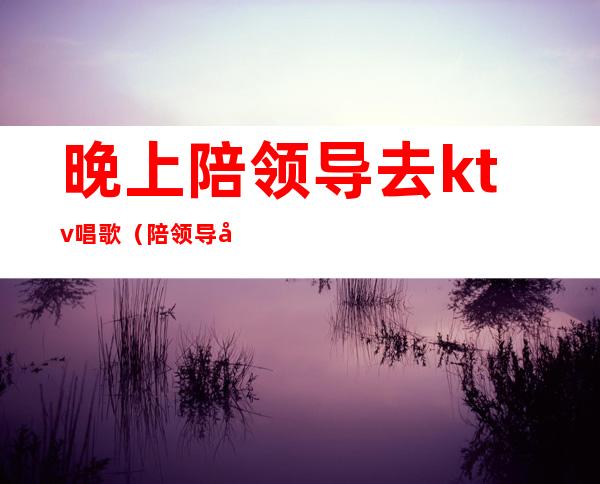 晚上陪领导去ktv唱歌(陪领导去ktv注意哪些)