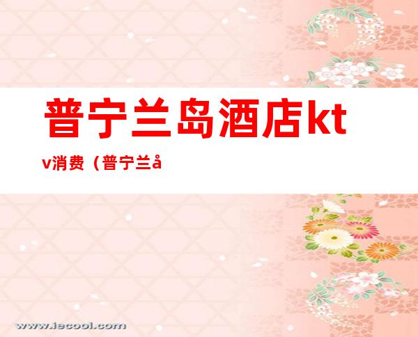 普宁兰岛酒店ktv消费(普宁兰岛酒店ktv消费高吗)
