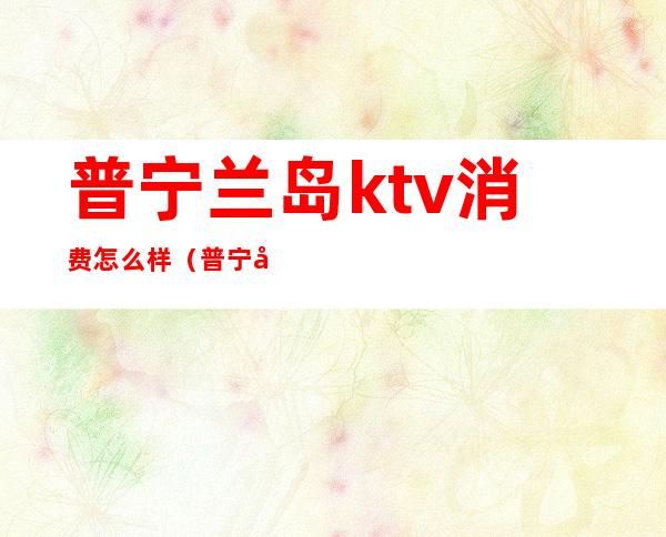 普宁兰岛ktv消费怎么样(普宁兰岛ktv消费怎么样)