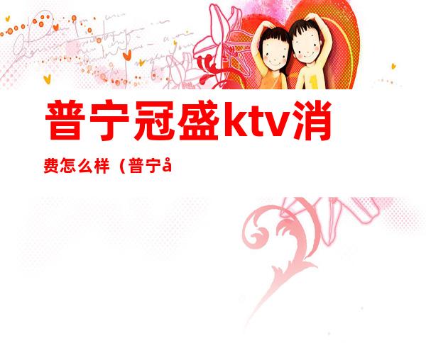 普宁冠盛ktv消费怎么样(普宁名城酒店ktv消费)