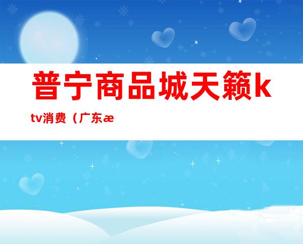普宁商品城天籁ktv消费(广东普宁售楼ktv)