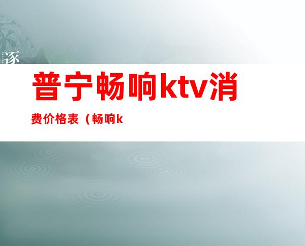 普宁畅响ktv消费价格表(畅响ktv电话多少)