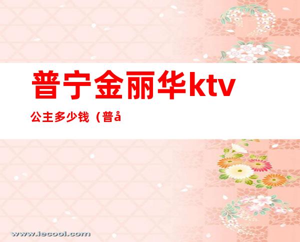 普宁金丽华ktv公主多少钱(普宁ktv公主招聘信息)