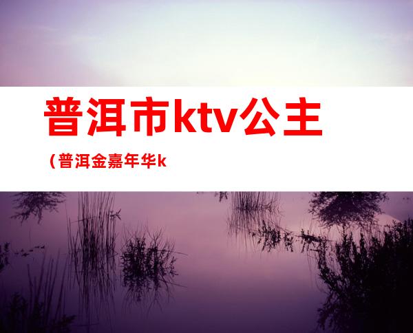 普洱市ktv公主(普洱金嘉年华ktv公主)