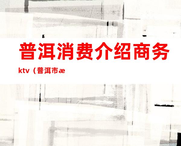 普洱消费介绍商务ktv（普洱市消费）