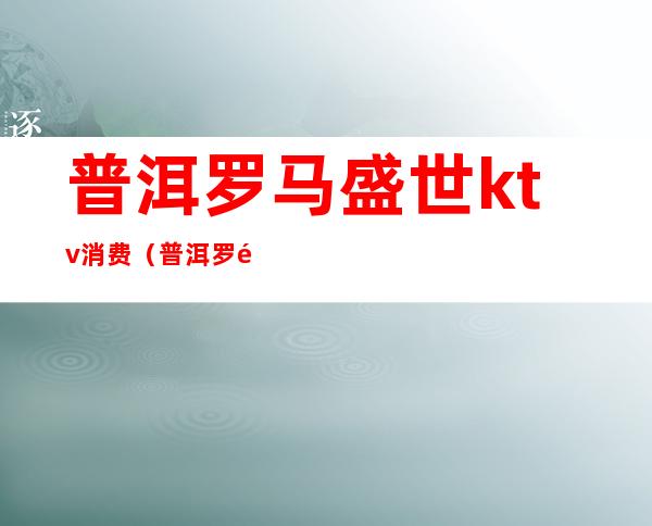 普洱罗马盛世ktv消费(普洱罗马盛世娱乐会所)