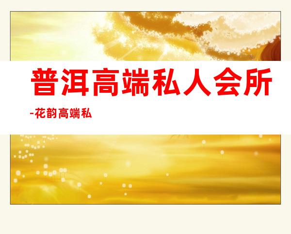 普洱高端私人会所-花韵高端私人会所有人消费过吗