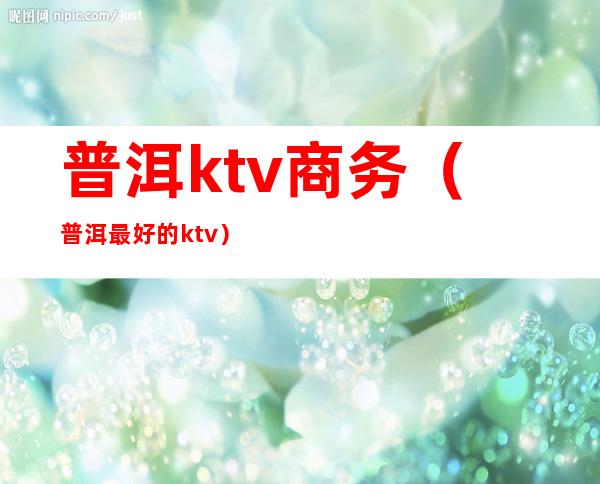 普洱ktv商务(普洱最好的ktv)