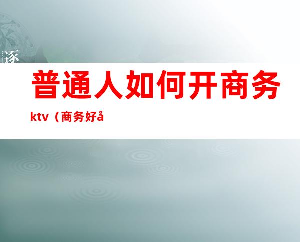 普通人如何开商务ktv（商务好开吗）