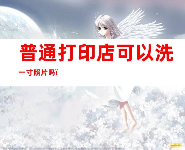 普通打印店可以洗一寸照片吗（打印店能洗一寸照片吗）