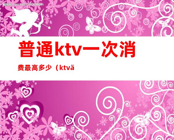 普通ktv一次消费最高多少(ktv人均消费大概多少)