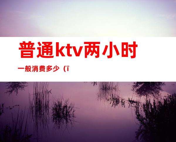 普通ktv两小时一般消费多少（）