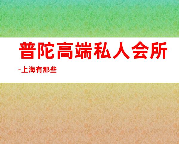 普陀高端私人会所-上海有那些高端的女子会所?