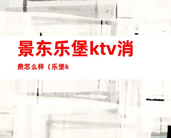 景东乐堡ktv消费怎么样(乐堡ktv电话)