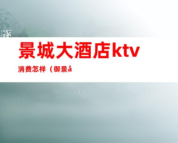 景城大酒店ktv消费怎样（御景国际酒店ktv的消费）