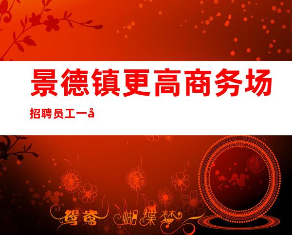 景德镇更高商务场招聘员工一千起【拔尖中端场】