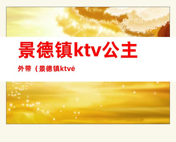 景德镇ktv公主外带(景德镇ktv陪酒)