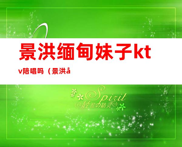 景洪缅甸妹子ktv陪唱吗(景洪哪个ktv有陪酒的)