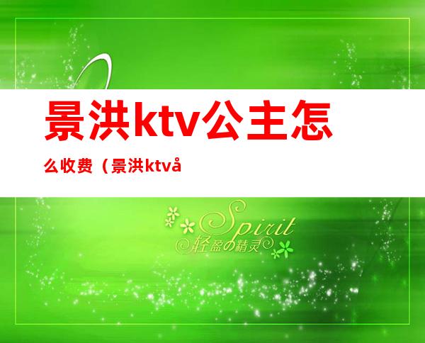 景洪ktv公主怎么收费(景洪ktv公主怎么收费的)