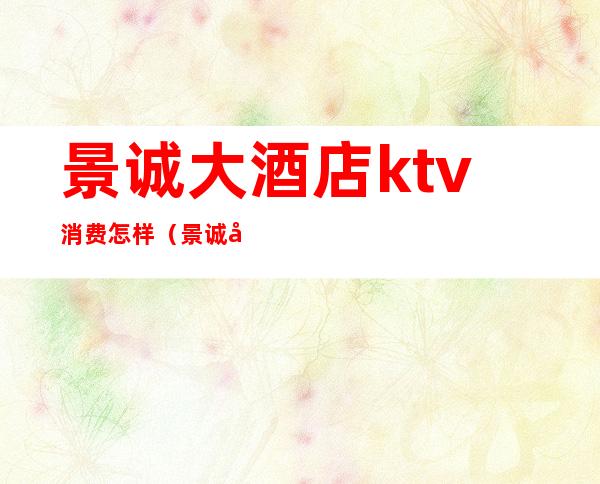 景诚大酒店ktv消费怎样(景诚大酒店ktv消费怎样退)