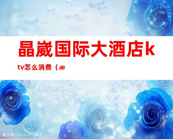 晶崴国际大酒店ktv怎么消费(晶崴国际大酒店6楼)