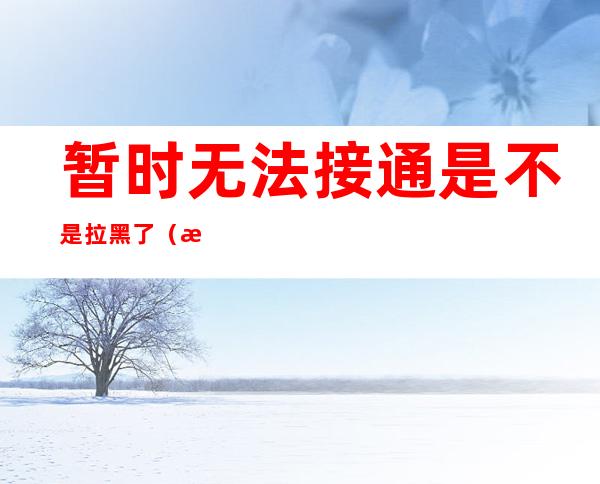 暂时无法接通是不是拉黑了(暂时无法接通是不是拉黑了微信)