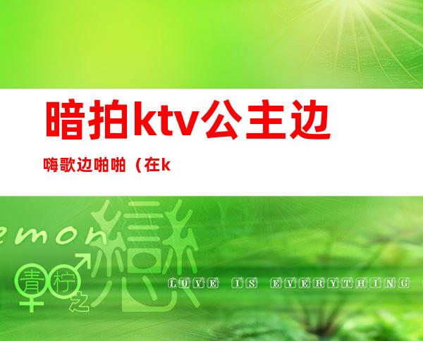 暗拍ktv公主边嗨歌边啪啪（在ktv和公主边做）