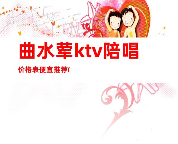 曲水荤ktv陪唱价格表便宜推荐（阳泉ktv陪唱一般什么价格）
