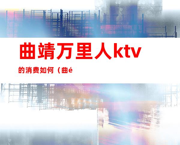 曲靖万里人ktv的消费如何(曲靖万里人ktv的消费如何)