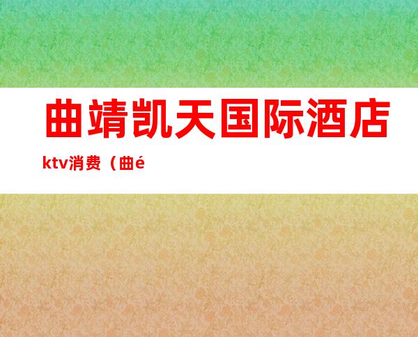 曲靖凯天国际酒店ktv消费(曲靖市凯天国际酒店电话号码)