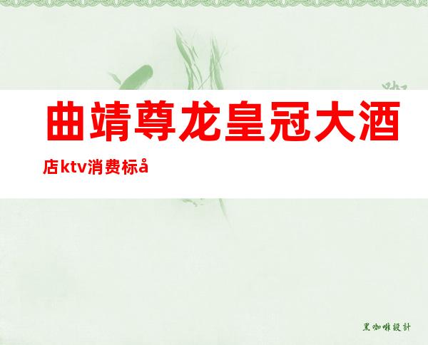 曲靖尊龙皇冠大酒店ktv消费标准（曲靖尊龙皇冠大酒店ktv消费标准多少钱）