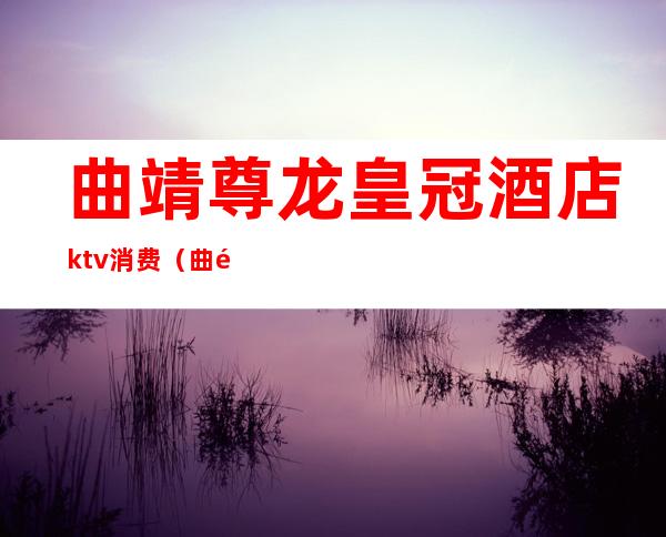 曲靖尊龙皇冠酒店ktv消费（曲靖圣帝雅歌ktv）