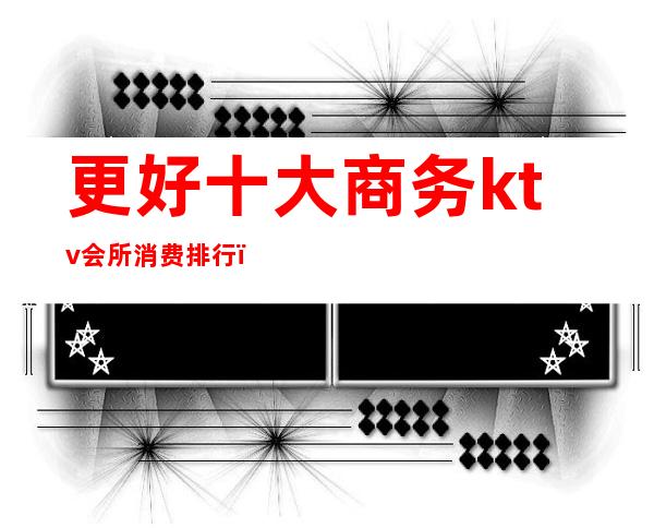 更好十大商务ktv会所消费排行(ktv会所消费水平)