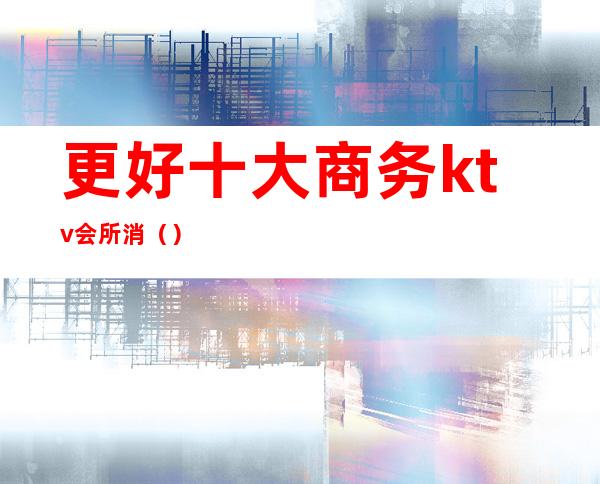 更好十大商务ktv会所消()