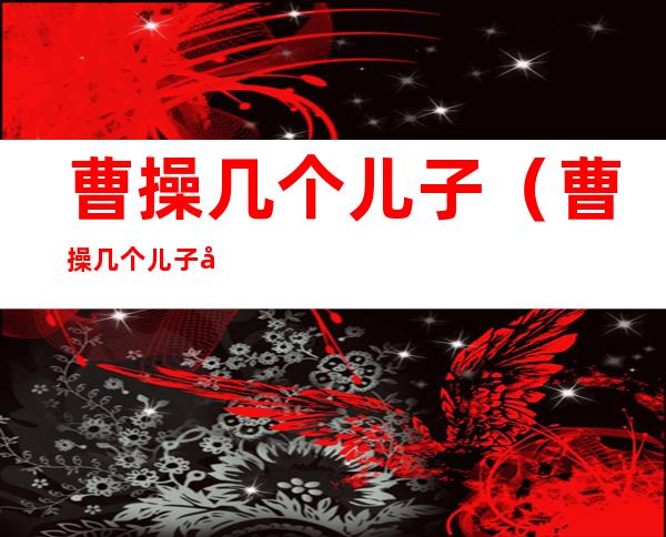 曹操几个儿子(曹操几个儿子几个女儿)
