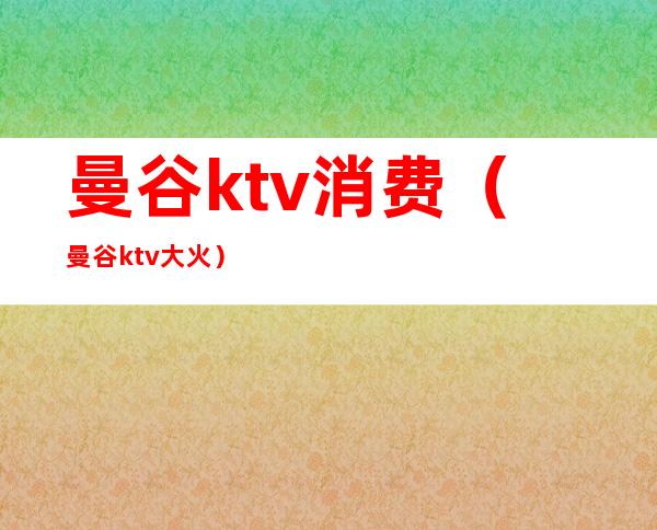 曼谷ktv消费（曼谷ktv大火）