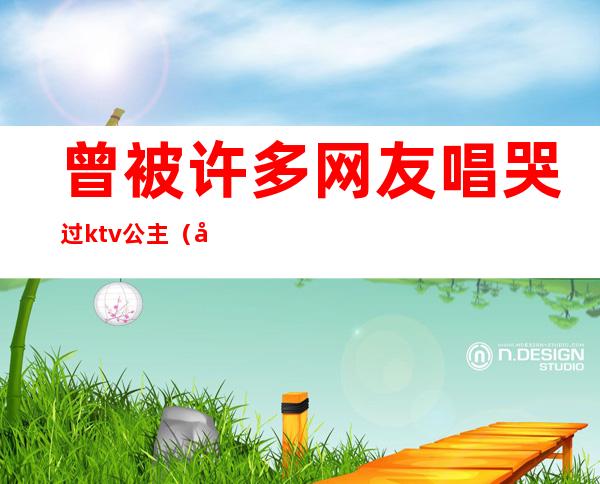 曾被许多网友唱哭过ktv公主(唱哭了ktv公主)