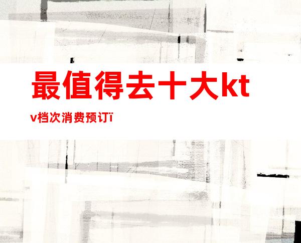 最值得去十大ktv档次消费预订()