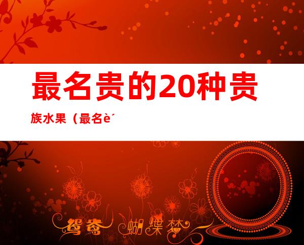 最名贵的20种贵族水果(最名贵的20种贵族水果是什么)