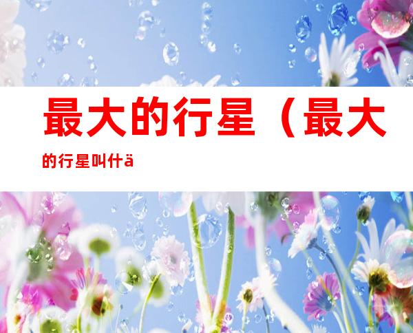 最大的行星(最大的行星叫什么名字)