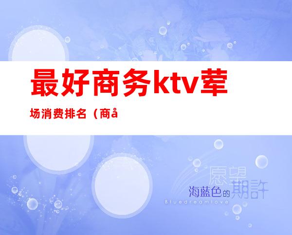 最好商务ktv荤场消费排名(商务KTV排名)