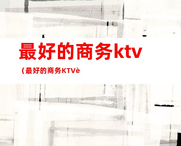 最好的商务ktv（最好的商务KTV营销电话?）