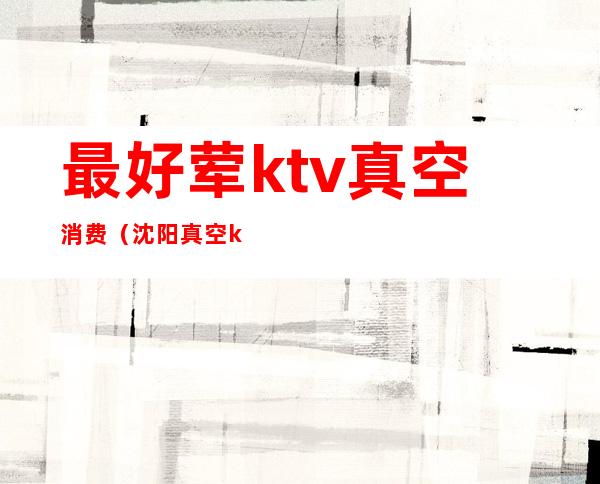 最好荤ktv真空消费(沈阳真空ktv荤台消费体验)