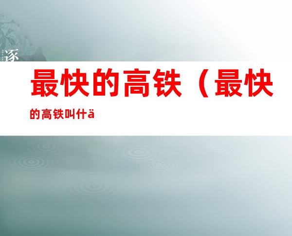 最快的高铁（最快的高铁叫什么名字）