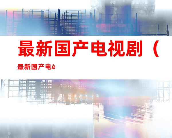 最新国产电视剧（最新国产电视剧谍战片有哪些）