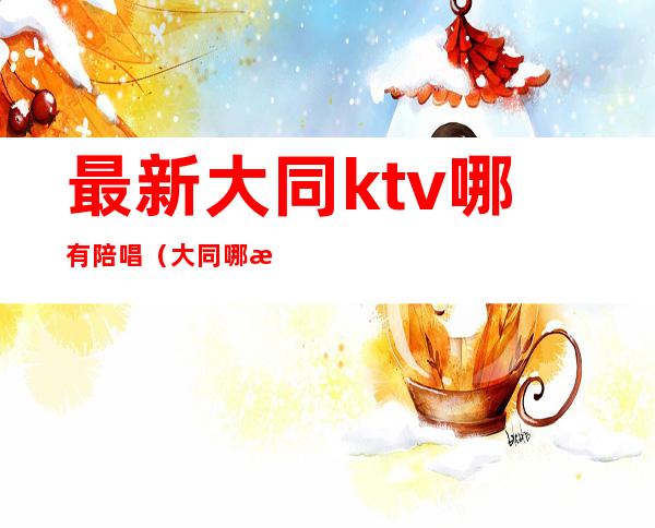 最新大同ktv哪有陪唱(大同哪有陪唱的)